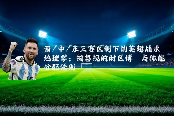 西/中/东三赛区制下的英超战术地理学：被忽视的时区博弈与体能分配法则