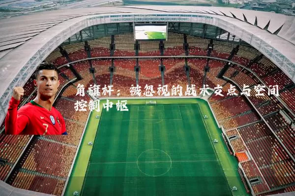 角旗杆：被忽视的战术支点与空间控制中枢